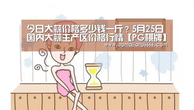今日大蒜价格多少钱一斤?5月25日国内大蒜主产区价格行情【PG棋牌】(图1) PG真人麻将